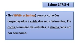 Salmo 147:3-4
•Ele (YHVH- o Senhor) cura os corações
despedaçados e cuida dos seus ferimentos; Ele
conta o número das estrelas, e chama cada um
por seu nome.
 