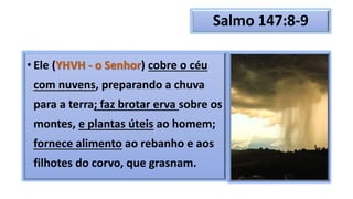 Salmo 147:8-9
• Ele (YHVH - o Senhor) cobre o céu
com nuvens, preparando a chuva
para a terra; faz brotar erva sobre os
montes, e plantas úteis ao homem;
fornece alimento ao rebanho e aos
filhotes do corvo, que grasnam.
 