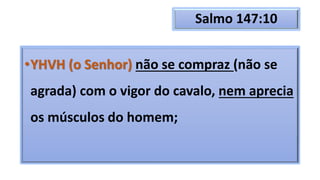 Salmo 147:10
•YHVH (o Senhor) não se compraz (não se
agrada) com o vigor do cavalo, nem aprecia
os músculos do homem;
 