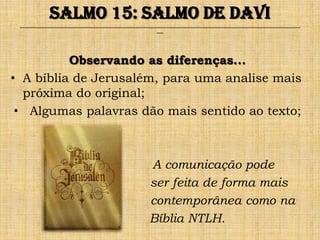 Salmo 15: Salmo de Davi
 ______________________________________________________________________________________________________________________________
                                                               ___




          Observando as diferenças...
• A bíblia de Jerusalém, para uma analise mais
  próxima do original;
 • Algumas palavras dão mais sentido ao texto;



                                                           A comunicação pode
                                                           ser feita de forma mais
                                                           contemporânea como na
                                                           Bíblia NTLH.
 