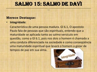Salmo 15: Salmo de Davi
______________________________________________________________________________________________________________________________
                                                              ___




Merece Destaque:
• Integridade:
  Característica de uma pessoa madura. Gl 6.1, O apostolo
  Paulo fala de pessoas que são espirituais, entendo que a
  maturidade se aplicada tanto ao salmo versículo em
  questão, como a Gl 6.1, pois nos dois o homem é chamado a
  uma conduta diferenciada na sociedade e como conseqüência
  uma maturidade espiritual que levará o homem a gozar de
  tempos de paz em sua alma.
 