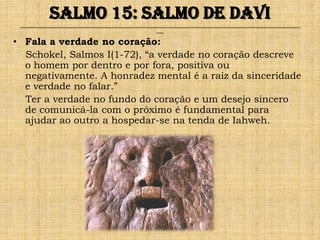 Salmo 15: Salmo de Davi
 ______________________________________________________________________________________________________________________________
                                                               ___

• Fala a verdade no coração:
  Schokel, Salmos I(1-72), “a verdade no coração descreve
  o homem por dentro e por fora, positiva ou
  negativamente. A honradez mental é a raiz da sinceridade
  e verdade no falar.”
  Ter a verdade no fundo do coração e um desejo sincero
  de comunicá-la com o próximo é fundamental para
  ajudar ao outro a hospedar-se na tenda de Iahweh.
 