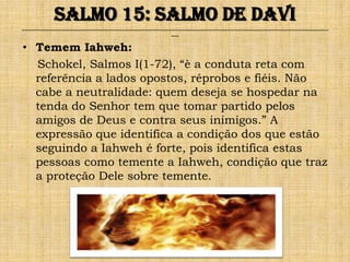 Salmo 15: Salmo de Davi
______________________________________________________________________________________________________________________________
                                                              ___


• Temem Iahweh:
  Schokel, Salmos I(1-72), “è a conduta reta com
  referência a lados opostos, réprobos e fiéis. Não
  cabe a neutralidade: quem deseja se hospedar na
  tenda do Senhor tem que tomar partido pelos
  amigos de Deus e contra seus inimigos.” A
  expressão que identifica a condição dos que estão
  seguindo a Iahweh é forte, pois identifica estas
  pessoas como temente a Iahweh, condição que traz
  a proteção Dele sobre temente.
 