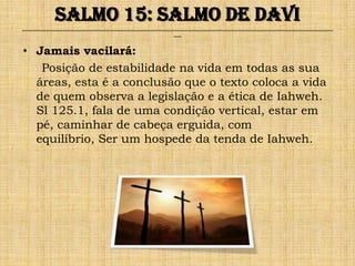 Salmo 15: Salmo de Davi
______________________________________________________________________________________________________________________________
                                                              ___


• Jamais vacilará:
   Posição de estabilidade na vida em todas as sua
  áreas, esta é a conclusão que o texto coloca a vida
  de quem observa a legislação e a ética de Iahweh.
  Sl 125.1, fala de uma condição vertical, estar em
  pé, caminhar de cabeça erguida, com
  equilíbrio, Ser um hospede da tenda de Iahweh.
 