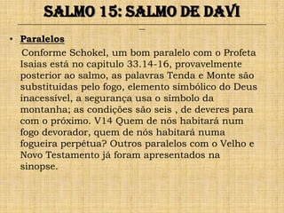 Salmo 15: Salmo de Davi
 ______________________________________________________________________________________________________________________________
                                                               ___


• Paralelos
  Conforme Schokel, um bom paralelo com o Profeta
  Isaias está no capitulo 33.14-16, provavelmente
  posterior ao salmo, as palavras Tenda e Monte são
  substituídas pelo fogo, elemento simbólico do Deus
  inacessível, a segurança usa o símbolo da
  montanha; as condições são seis , de deveres para
  com o próximo. V14 Quem de nós habitará num
  fogo devorador, quem de nós habitará numa
  fogueira perpétua? Outros paralelos com o Velho e
  Novo Testamento já foram apresentados na
  sinopse.
 