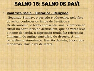 Salmo 15: Salmo de Davi
 ______________________________________________________________________________________________________________________________
                                                               ___


• Contexto Sócio – Histórico - Religioso
   Segundo Stanley, o período é pós-exilio, pelo fato
  do autor conhecer os livros de Leviticos e
  Deuteronômio, o texto apresenta uma referência ao
  ritual no santuário de Jerusalém, que às vezes leva
  o nome de tenda, a expressão tenda faz referência
  à imagem do antigo santuário do deserto. A um
  paralelismo sinonímico. Escrita Javista, época dos
  monarcas, Davi é rei de Israel
 