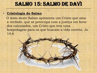 Salmo 15: Salmo de Davi
 ______________________________________________________________________________________________________________________________
                                                               ___


• Cristologia do Salmo
  O texto deste Salmo apresenta um Cristo que ama
  a verdade, que se preocupa com a justiça em favor
  dos caluniados, um Cristo que tem uma
  hospedagem para os que buscam a vida correta. Jo
  14.6
 