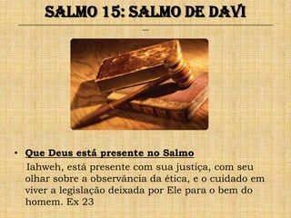 Salmo 15: Salmo de Davi
______________________________________________________________________________________________________________________________
                                                              ___




• Que Deus está presente no Salmo
  Iahweh, está presente com sua justiça, com seu
  olhar sobre a observância da ética, e o cuidado em
  viver a legislação deixada por Ele para o bem do
  homem. Ex 23
 