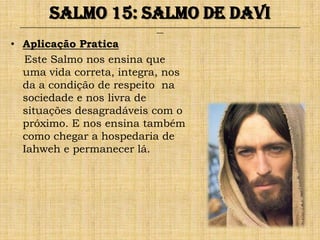 Salmo 15: Salmo de Davi
 ______________________________________________________________________________________________________________________________
                                                               ___


• Aplicação Pratica
  Este Salmo nos ensina que
  uma vida correta, integra, nos
  da a condição de respeito na
  sociedade e nos livra de
  situações desagradáveis com o
  próximo. E nos ensina também
  como chegar a hospedaria de
  Iahweh e permanecer lá.
 