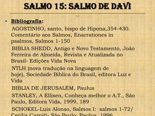 Salmo 15: Salmo de Davi
 ______________________________________________________________________________________________________________________________
                                                               ___


• Bibliografia:
  AGOSTINHO, santo, bispo de Hipona,354-430.
  Comentário aos Salmos, Enarrationes in
  psalmos, Salmos 1-150
  BIBLIA SHEDD, Antigo e Novo Testamento, João
  Ferreira de Almeida, Revista e Atualizada no
  Brasil- Edições Vida Nova
  NTLH (nova tradução na linguagem de
  hoje), Sociedade Biblica do Brasil, editora Luz e
  Vida
  BIBLIA DE JERUSALÉM, Paulus
  STANLEY, A Ellisen, Conheça melhor o A.T., São
  Paulo, Editora Vida, 1999, 189
  SCHOKEL-Luís Alonso, Salmos I: salmos 1-72/
 