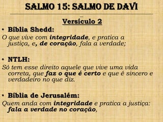 Salmo 15: Salmo de Davi
  ______________________________________________________________________________________________________________________________
                                                                ___


                                                Versículo 2
• Bíblia Shedd:
O que vive com integridade, e pratica a
  justiça, e, de coração, fala a verdade;

• NTLH:
Só tem esse direito aquele que vive uma vida
  correta, que faz o que é certo e que é sincero e
  verdadeiro no que diz.

• Bíblia de Jerusalém:
Quem anda com integridade e pratica a justiça:
 fala a verdade no coração,
 