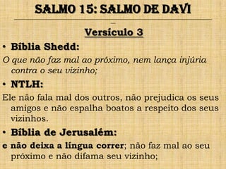 Salmo 15: Salmo de Davi
  ______________________________________________________________________________________________________________________________
                                                                ___



                                              Versículo 3
• Bíblia Shedd:
O que não faz mal ao próximo, nem lança injúria
  contra o seu vizinho;
• NTLH:
Ele não fala mal dos outros, não prejudica os seus
  amigos e não espalha boatos a respeito dos seus
  vizinhos.
• Bíblia de Jerusalém:
e não deixa a língua correr; não faz mal ao seu
  próximo e não difama seu vizinho;
 