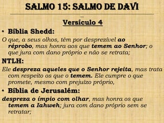 Salmo 15: Salmo de Davi
  ______________________________________________________________________________________________________________________________
                                                                ___


                                                Versículo 4
• Bíblia Shedd:
O que, a seus olhos, têm por desprezível ao
  réprobo, mas honra aos que temem ao Senhor; o
  que jura com dano próprio e não se retrata;
NTLH:
Ele despreza aqueles que o Senhor rejeita, mas trata
  com respeito os que o temem. Ele cumpre o que
  promete, mesmo com prejuízo próprio,
• Bíblia de Jerusalém:
despreza o ímpio com olhar, mas honra os que
  temem a Iahweh; jura com dano próprio sem se
  retratar;
 