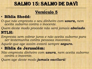 Salmo 15: Salmo de Davi
  ______________________________________________________________________________________________________________________________
                                                                ___


                                                Versículo 5
• Bíblia Shedd:
O que não empresta o seu dinheiro com usura, nem
  aceita suborno contra o inocente.
Quem deste modo procede não será jamais abalado.
NTLH:
Empresta sem cobrar juros e não aceita suborno para
  ser testemunha contra pessoas inocentes.
Aquele que age assim estará sempre seguro.
• Bíblia de Jerusalém:
Não empresta dinheiro com usura, nem aceita suborno
  contra o inocente.
Quem age deste modo jamais vacilará!
 
