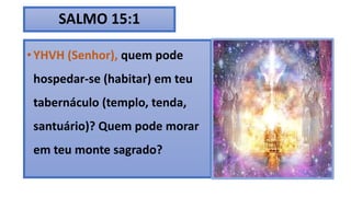 SALMO 15:1
• YHVH (Senhor), quem pode
hospedar-se (habitar) em teu
tabernáculo (templo, tenda,
santuário)? Quem pode morar
em teu monte sagrado?
 