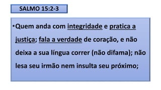 SALMO 15:2-3
•Quem anda com integridade e pratica a
justiça; fala a verdade de coração, e não
deixa a sua língua correr (não difama); não
lesa seu irmão nem insulta seu próximo;
 