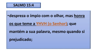 SALMO 15:4
•despreza o ímpio com o olhar, mas honra
os que teme a YHVH (o Senhor); que
mantém a sua palavra, mesmo quando si
prejudicado;
 