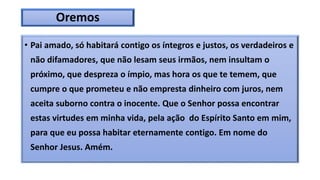Oremos
• Pai amado, só habitará contigo os íntegros e justos, os verdadeiros e
não difamadores, que não lesam seus irmãos, nem insultam o
próximo, que despreza o ímpio, mas hora os que te temem, que
cumpre o que prometeu e não empresta dinheiro com juros, nem
aceita suborno contra o inocente. Que o Senhor possa encontrar
estas virtudes em minha vida, pela ação do Espírito Santo em mim,
para que eu possa habitar eternamente contigo. Em nome do
Senhor Jesus. Amém.
 