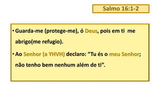 Salmo 16:1-2
• Guarda-me (protege-me), ó Deus, pois em ti me
abrigo(me refugio).
• Ao Senhor (a YHVH) declaro: “Tu és o meu Senhor;
não tenho bem nenhum além de ti”.
 