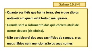 Salmo 16:3-4
•Quanto aos fiéis que há na terra, eles é que são os
notáveis em quem está todo o meu prazer.
•Grande será o sofrimento dos que correm atrás de
outros deuses (de ídolos).
•Não participarei dos seus sacrifícios de sangue, e os
meus lábios nem mencionarão os seus nomes.
 