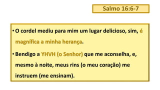 Salmo 16:6-7
• O cordel mediu para mim um lugar delicioso, sim, é
magnífica a minha herança.
• Bendigo a YHVH (o Senhor) que me aconselha, e,
mesmo à noite, meus rins (o meu coração) me
instruem (me ensinam).
 