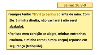Salmo 16:8-9
• Sempre tenho YHVH (o Senhor) diante de mim. Com
Ele à minha direita, não vacilarei ( não serei
abalado).
• Por isso meu coração se alegra, minhas entranhas
exultam, e minha carne (o meu corpo) repousa em
segurança (tranquilo).
 