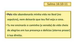 Salmo 16:10-11
• Pois não abandonarás minha vida no Xeol (no
sepulcro), nem deixarás que teu fiel veja a cova.
• Tu me ensinarás o caminho (a vereda) da vida cheio
de alegrias em tua presença e delícias (eterno prazer)
à tua direita.
 