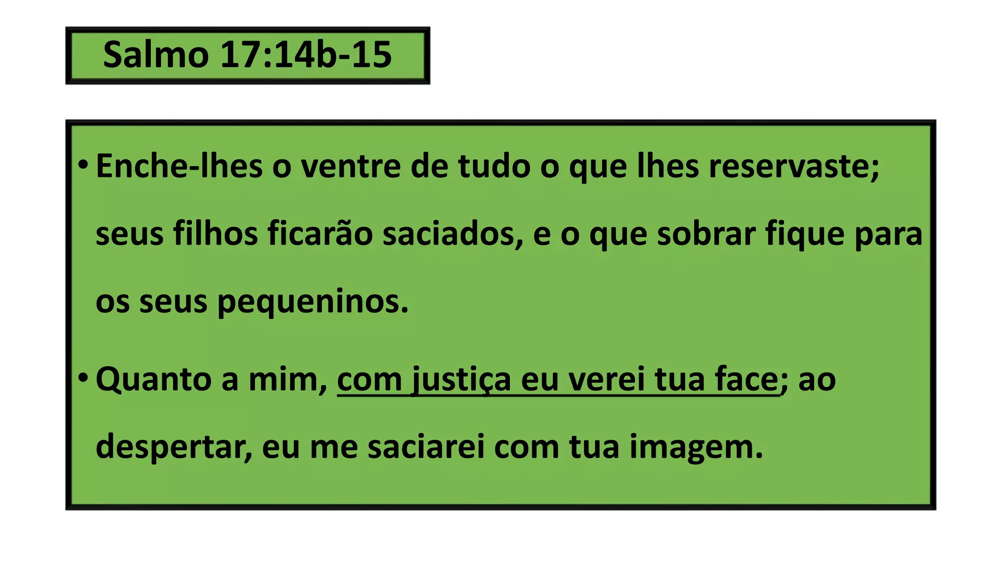 Salmo 17:14b-15
• Enche-lhes o ventre de tudo o que lhes reservaste;
seus filhos ficarão saciados, e o que sobrar fique para
os seus pequeninos.
• Quanto a mim, com justiça eu verei tua face; ao
despertar, eu me saciarei com tua imagem.
 
