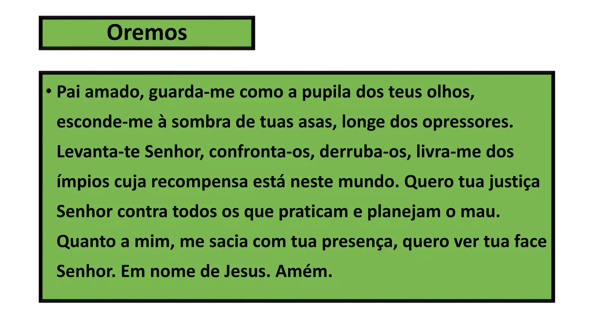 Oremos
• Pai amado, guarda-me como a pupila dos teus olhos,
esconde-me à sombra de tuas asas, longe dos opressores.
Levanta-te Senhor, confronta-os, derruba-os, livra-me dos
ímpios cuja recompensa está neste mundo. Quero tua justiça
Senhor contra todos os que praticam e planejam o mau.
Quanto a mim, me sacia com tua presença, quero ver tua face
Senhor. Em nome de Jesus. Amém.
 