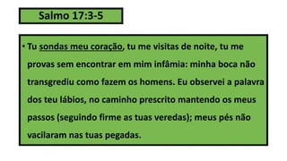 Salmo 17:3-5
• Tu sondas meu coração, tu me visitas de noite, tu me
provas sem encontrar em mim infâmia: minha boca não
transgrediu como fazem os homens. Eu observei a palavra
dos teu lábios, no caminho prescrito mantendo os meus
passos (seguindo firme as tuas veredas); meus pés não
vacilaram nas tuas pegadas.
 