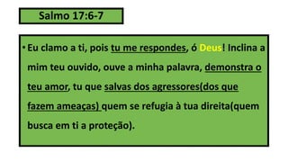 Salmo 17:6-7
• Eu clamo a ti, pois tu me respondes, ó Deus! Inclina a
mim teu ouvido, ouve a minha palavra, demonstra o
teu amor, tu que salvas dos agressores(dos que
fazem ameaças) quem se refugia à tua direita(quem
busca em ti a proteção).
 