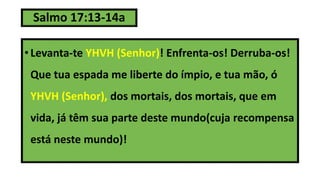 Salmo 17:13-14a
• Levanta-te YHVH (Senhor)! Enfrenta-os! Derruba-os!
Que tua espada me liberte do ímpio, e tua mão, ó
YHVH (Senhor), dos mortais, dos mortais, que em
vida, já têm sua parte deste mundo(cuja recompensa
está neste mundo)!
 