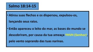 Salmo 18:14-15
• Atirou suas flechas e os dispersou, expulsou-os,
lançando seus raios.
• Então apareceu o leito do mar, as bases do mundo se
descobriram, por causa da tua ameaça YHVH (Senhor),
pelo vento soprando das tuas narinas.
 