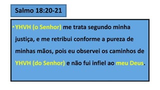 Salmo 18:20-21
•YHVH (o Senhor) me trata segundo minha
justiça, e me retribui conforme a pureza de
minhas mãos, pois eu observei os caminhos de
YHVH (do Senhor) e não fui infiel ao meu Deus.
 