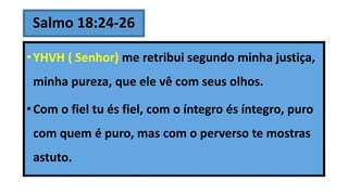 Salmo 18:24-26
•YHVH ( Senhor) me retribui segundo minha justiça,
minha pureza, que ele vê com seus olhos.
•Com o fiel tu és fiel, com o íntegro és íntegro, puro
com quem é puro, mas com o perverso te mostras
astuto.
 