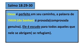Salmo 18:29-30
•Deus é perfeito em seu caminho, a palavra de
YHVH (do Senhor) é provada(comprovada
genuína). Ele é escudo para todos aqueles que
nele se abrigam( se refugiam).
 