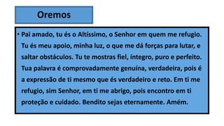 Oremos
• Pai amado, tu és o Altíssimo, o Senhor em quem me refugio.
Tu és meu apoio, minha luz, o que me dá forças para lutar, e
saltar obstáculos. Tu te mostras fiel, íntegro, puro e perfeito.
Tua palavra é comprovadamente genuína, verdadeira, pois é
a expressão de ti mesmo que és verdadeiro e reto. Em ti me
refugio, sim Senhor, em ti me abrigo, pois encontro em ti
proteção e cuidado. Bendito sejas eternamente. Amém.
 