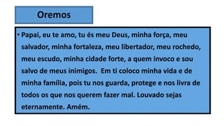 Oremos
• Papai, eu te amo, tu és meu Deus, minha força, meu
salvador, minha fortaleza, meu libertador, meu rochedo,
meu escudo, minha cidade forte, a quem invoco e sou
salvo de meus inimigos. Em ti coloco minha vida e de
minha família, pois tu nos guarda, protege e nos livra de
todos os que nos querem fazer mal. Louvado sejas
eternamente. Amém.
 