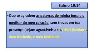 Salmo 19:14
•Que te agradem as palavras de minha boca e o
meditar do meu coração, sem trevas em tua
presença (sejam agradáveis a ti),YHVH (Senhor),
meu Rochedo, e meu Redentor!
 