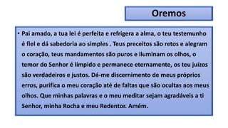 Oremos
• Pai amado, a tua lei é perfeita e refrigera a alma, o teu testemunho
é fiel e dá sabedoria ao simples . Teus preceitos são retos e alegram
o coração, teus mandamentos são puros e iluminam os olhos, o
temor do Senhor é límpido e permanece eternamente, os teu juízos
são verdadeiros e justos. Dá-me discernimento de meus próprios
erros, purifica o meu coração até de faltas que são ocultas aos meus
olhos. Que minhas palavras e o meu meditar sejam agradáveis a ti
Senhor, minha Rocha e meu Redentor. Amém.
 