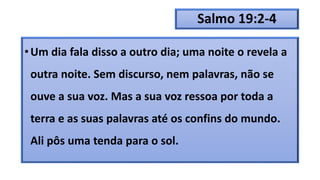 Salmo 19:2-4
•Um dia fala disso a outro dia; uma noite o revela a
outra noite. Sem discurso, nem palavras, não se
ouve a sua voz. Mas a sua voz ressoa por toda a
terra e as suas palavras até os confins do mundo.
Ali pôs uma tenda para o sol.
 