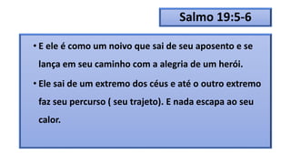 Salmo 19:5-6
• E ele é como um noivo que sai de seu aposento e se
lança em seu caminho com a alegria de um herói.
• Ele sai de um extremo dos céus e até o outro extremo
faz seu percurso ( seu trajeto). E nada escapa ao seu
calor.
 