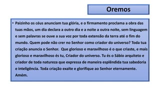 Oremos
• Paizinho os céus anunciam tua glória, e o firmamento proclama a obra das
tuas mãos, um dia declara a outro dia e a noite a outra noite, sem linguagem
e sem palavras se ouve a sua voz por toda extensão da terra até o fim do
mundo. Quem pode não crer no Senhor como criador do universo? Toda tua
criação anuncia o Senhor. Que glorioso e maravilhoso é o que criaste, e mais
glorioso e maravilhoso és tu, Criador do universo. Tu és o Sábio arquiteto e
criador de toda natureza que expressa de maneira esplêndida tua sabedoria
e inteligência. Toda criação exalte e glorifique ao Senhor eternamente.
Amém.
 