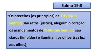 Salmo 19:8
•Os preceitos (os princípios) de YHVH (do
Senhor) são retos (justos), alegram o coração;
os mandamentos de YHVH (do Senhor) são
claros (límpidos) e iluminam os olhos(traz luz
aos olhos);
 