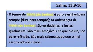 Salmo 19:9-10
•O temor de YHVH (do Senhor) é puro e estável para
sempre (dura para sempre); as ordenanças de
YHVH (do Senhor) são verdadeiras, e justas
igualmente. São mais desejáveis do que o ouro, são
ouro refinado. São mais saborosas do que o mel
escorrendo dos favos.
 