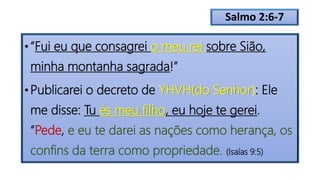 Salmo 2:6-7
• “Fui eu que consagrei o meu rei sobre Sião,
minha montanha sagrada!”
• Publicarei o decreto de YHVH(do Senhor): Ele
me disse: Tu és meu filho, eu hoje te gerei.
“Pede, e eu te darei as nações como herança, os
confins da terra como propriedade. (Isaías 9:5)
 