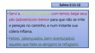 Salmo 2:11-12
• Servi a YHVH (ao Senhor) com temor, beijai seus
pés (adorem)com tremor para que não se irrite
e pereçais no caminho, e num instante sua
cólera inflama.
• Felizes (abençoados, bem-aventurados),
aqueles que Nele se abrigam( se refugiam).
 