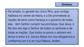 Oremos
• Pai amado, tu geraste teu único filho, que contigo
habitava no ventre de Maria, e a Ele prometeste as
nações da terra como herança e o governo de todas
elas. Vem Senhor cumprir tua promessa. Que Jesus, o
Rei dos reis seja o Senhor de todos os senhores e de
todas as nações. Que todos os povos o adorem em
temor e amor a ti. Somos felizes em nos refugiarmos e
confiarmos em ti e em tiua Palavra. Amém.
 