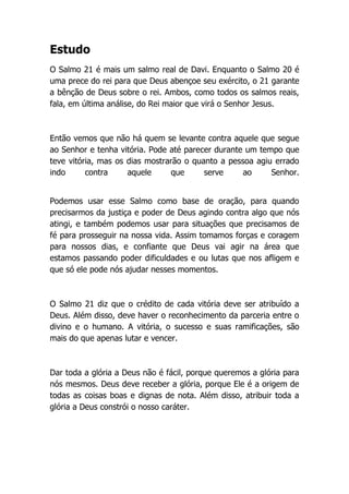 Estudo
O Salmo 21 é mais um salmo real de Davi. Enquanto o Salmo 20 é
uma prece do rei para que Deus abençoe seu exército, o 21 garante
a bênção de Deus sobre o rei. Ambos, como todos os salmos reais,
fala, em última análise, do Rei maior que virá o Senhor Jesus.
Então vemos que não há quem se levante contra aquele que segue
ao Senhor e tenha vitória. Pode até parecer durante um tempo que
teve vitória, mas os dias mostrarão o quanto a pessoa agiu errado
indo contra aquele que serve ao Senhor.
Podemos usar esse Salmo como base de oração, para quando
precisarmos da justiça e poder de Deus agindo contra algo que nós
atingi, e também podemos usar para situações que precisamos de
fé para prosseguir na nossa vida. Assim tomamos forças e coragem
para nossos dias, e confiante que Deus vai agir na área que
estamos passando poder dificuldades e ou lutas que nos afligem e
que só ele pode nós ajudar nesses momentos.
O Salmo 21 diz que o crédito de cada vitória deve ser atribuído a
Deus. Além disso, deve haver o reconhecimento da parceria entre o
divino e o humano. A vitória, o sucesso e suas ramificações, são
mais do que apenas lutar e vencer.
Dar toda a glória a Deus não é fácil, porque queremos a glória para
nós mesmos. Deus deve receber a glória, porque Ele é a origem de
todas as coisas boas e dignas de nota. Além disso, atribuir toda a
glória a Deus constrói o nosso caráter.
 