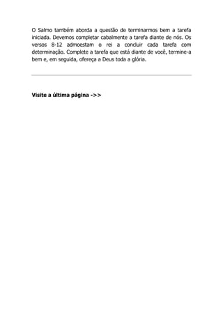 O Salmo também aborda a questão de terminarmos bem a tarefa
iniciada. Devemos completar cabalmente a tarefa diante de nós. Os
versos 8-12 admoestam o rei a concluir cada tarefa com
determinação. Complete a tarefa que está diante de você, termine-a
bem e, em seguida, ofereça a Deus toda a glória.
Visite a última página ->>
 